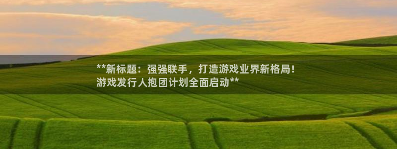 新城平台价7O777：**新标题：强强联手，打造游戏业界新格局！
游戏发行人抱团计划全面启动**