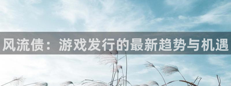 新城平台终7O777：风流债：游戏发行的最新趋势与机遇